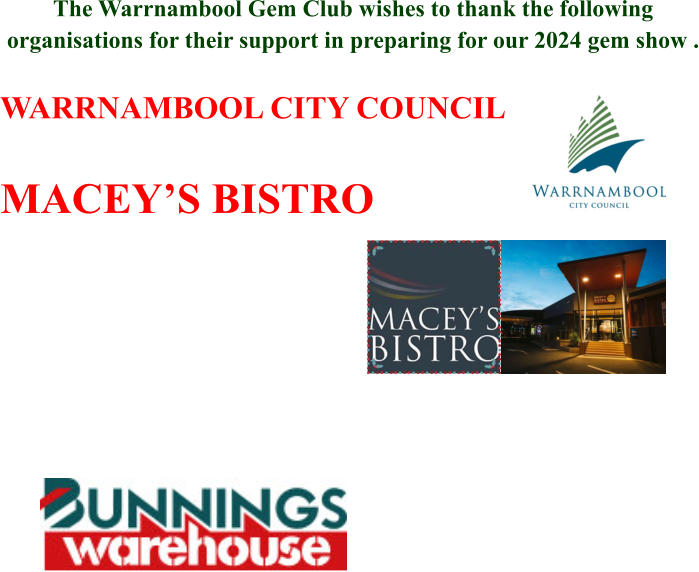 The Warrnambool Gem Club wishes to thank the following organisations for their support in preparing for our 2024 gem show .  WARRNAMBOOL CITY COUNCIL  MACEY’S BISTRO