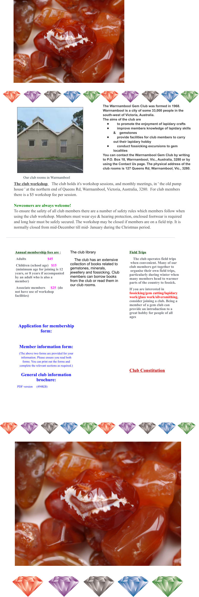 Annual membership fees are :  Adults                        $45  Children (school age)   $15  (minimum age for joining is 12 years, or 8 years if accompanied by an adult who is also a member)  Associate members      $25  (do not have use of workshop facilities) The club library     The club has an extensive collection of books related to gemstones, minerals, jewellery and fossicking. Club members can borrow books from the club or read them in our club rooms. Field Trips     The club operates field trips  when convenient. Many of our club members get together to  organise their own field trips, particularly during winter when many members head to warmer parts of the country to fossick. If you are interested in fossicking/gem cutting/lapidary work/glass work/silversmithing, consider joining a club. Being a member of a gem club can provide an introduction to a great hobby for people of all ages         The Warrnambool Gem Club was formed in 1968. Warrnambool is a city of some 33,000 people in the south-west of Victoria, Australia. The aims of the club are •	    to promote the enjoyment of lapidary crafts •	    improve members knowledge of lapidary skills &    gemstones •	    provide facilities for club members to carry out their lapidary hobby •	    conduct fossicking excursions to gem localities You can contact the Warrnambool Gem Club by writing to P.O. Box 18, Warrnambool, Vic., Australia, 3280 or by using the Contact Us page. The physical address of the club rooms is 127 Queens Rd, Warrnambool, Vic., 3280.     Our club rooms in Warrnambool The club workshop    The club holds it's workshop sessions, and monthly meetings, in ' the old pump house ' at the northern end of Queens Rd, Warrnambool, Victoria, Australia, 3280.  For club members there is a $5 workshop fee per session.   Newcomers are always welcome! To ensure the safety of all club members there are a number of safety rules which members follow when using the club workshop. Members must wear eye & hearing protection, enclosed footwear is required and long hair must be safely secured. The workshop may be closed if members are on a field trip. It is normally closed from mid-December till mid- January during the Christmas period.  Application for membership form:   Member information form: (The above two forms are provided for your information. Please ensure you read both forms. You can print out the forms and complete the relevant sections as required.)  General club information brochure: PDF version	(494KB)			  Club Constitution