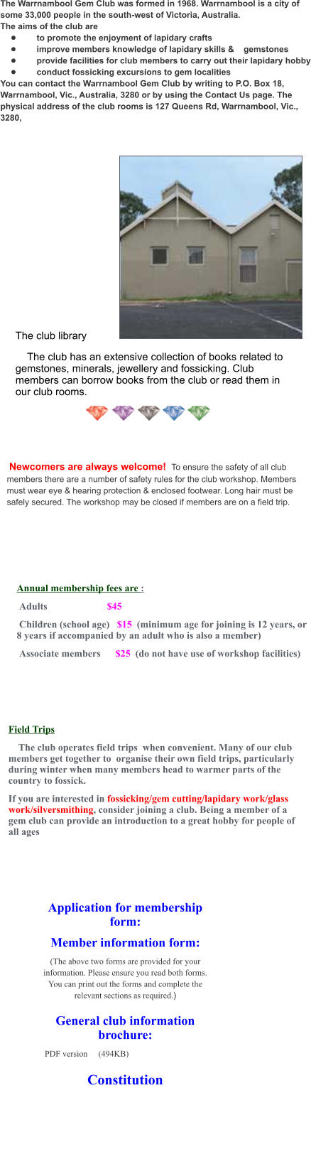 The Warrnambool Gem Club was formed in 1968. Warrnambool is a city of some 33,000 people in the south-west of Victoria, Australia. The aims of the club are •	    to promote the enjoyment of lapidary crafts •	    improve members knowledge of lapidary skills &    gemstones •	    provide facilities for club members to carry out their lapidary hobby •	    conduct fossicking excursions to gem localities You can contact the Warrnambool Gem Club by writing to P.O. Box 18, Warrnambool, Vic., Australia, 3280 or by using the Contact Us page. The physical address of the club rooms is 127 Queens Rd, Warrnambool, Vic., 3280,     Annual membership fees are :  Adults                        $45  Children (school age)   $15  (minimum age for joining is 12 years, or 8 years if accompanied by an adult who is also a member)  Associate members      $25  (do not have use of workshop facilities) Field Trips     The club operates field trips  when convenient. Many of our club members get together to  organise their own field trips, particularly during winter when many members head to warmer parts of the country to fossick. If you are interested in fossicking/gem cutting/lapidary work/glass work/silversmithing, consider joining a club. Being a member of a gem club can provide an introduction to a great hobby for people of all ages Application for membership form: Member information form: (The above two forms are provided for your information. Please ensure you read both forms. You can print out the forms and complete the relevant sections as required.)  General club information brochure: PDF version	(494KB)			  Constitution The club library     The club has an extensive collection of books related to gemstones, minerals, jewellery and fossicking. Club members can borrow books from the club or read them in our club rooms.    Newcomers are always welcome!  To ensure the safety of all club members there are a number of safety rules for the club workshop. Members must wear eye & hearing protection & enclosed footwear. Long hair must be safely secured. The workshop may be closed if members are on a field trip.