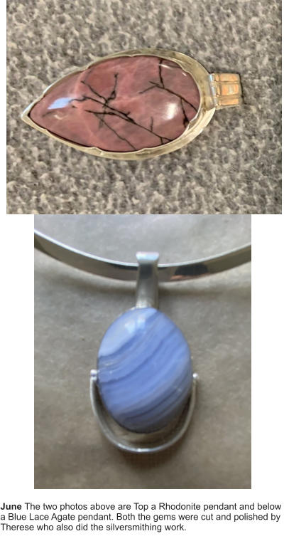 June The two photos above are Top a Rhodonite pendant and below a Blue Lace Agate pendant. Both the gems were cut and polished by Therese who also did the silversmithing work.