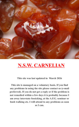 This site was last updated in  March 2026  This site is managed on a voluntary basis. If you find any problems in using the site please contact us (e-mail preferred). If you do not get a reply or if the problem is not remedied within a few days it is probably because I am away interstate fossicking, at the A.F.G. seminar or bush walking etc. I will attend to any problems as soon as I can. N.S.W. CARNELIAN